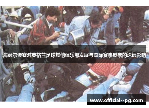 海瑟尔惨案对英格兰足球其他俱乐部发展与国际赛事形象的深远影响 海瑟尔惨案对英格兰足球其他俱乐部发展与国际赛事形象的深远影响