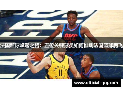 法国篮球崛起之路：五位关键球员如何推动法国篮球腾飞