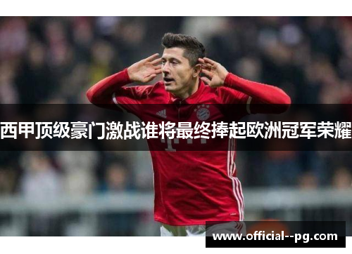 西甲顶级豪门激战谁将最终捧起欧洲冠军荣耀