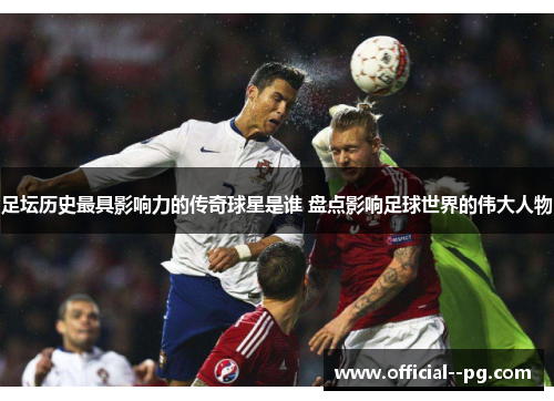 足坛历史最具影响力的传奇球星是谁 盘点影响足球世界的伟大人物 足坛历史最具影响力的传奇球星是谁 盘点影响足球世界的伟大人物