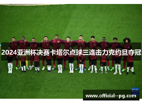 2024亚洲杯决赛卡塔尔点球三连击力克约旦夺冠 2024亚洲杯决赛卡塔尔点球三连击力克约旦夺冠