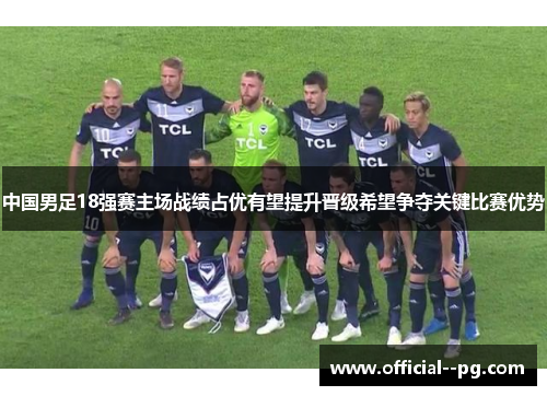 中国男足18强赛主场战绩占优有望提升晋级希望争夺关键比赛优势 中国男足18强赛主场战绩占优有望提升晋级希望争夺关键比赛优势