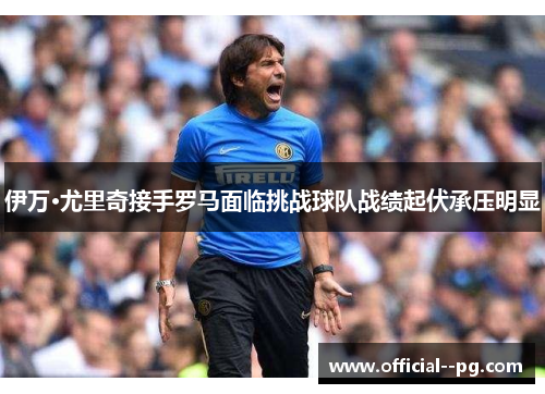 伊万·尤里奇接手罗马面临挑战球队战绩起伏承压明显 伊万·尤里奇接手罗马面临挑战球队战绩起伏承压明显