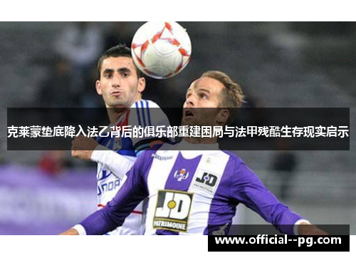 克莱蒙垫底降入法乙背后的俱乐部重建困局与法甲残酷生存现实启示 克莱蒙垫底降入法乙背后的俱乐部重建困局与法甲残酷生存现实启示